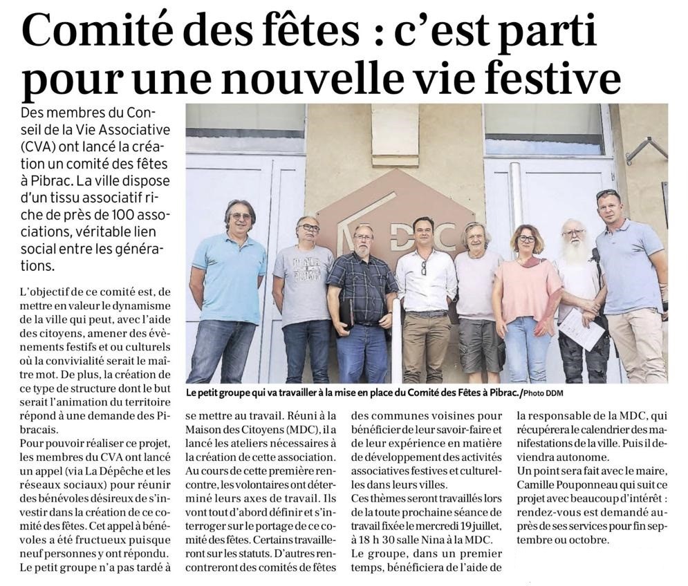 Des membres du Conseil de la Vie Associative (CVA) ont lancé la création un comité des fêtes à Pibrac. La ville dispose d’un tissu associatif riche de près de 100 associations, véritable lien social entre les générations.  L’objectif de ce comité est, de mettre en valeur le dynamisme de la ville qui peut, avec l’aide des citoyens, amener des évènements festifs et ou culturels où la convivialité serait le maître mot. De plus, la création de ce type de structure dont le but serait l’animation du territoire répond à une demande des Pibracais.  Pour pouvoir réaliser ce projet, les membres du CVA ont lancé un appel (via La Dépêche et les réseaux sociaux) pour réunir des bénévoles désireux de s’investir dans la création de ce comité des fêtes. Cet appel à bénévoles a été fructueux puisque neuf personnes y ont répondu.  Le petit groupe n’a pas tardé à se mettre au travail. Réuni à la Maison des Citoyens (MDC), il a lancé les ateliers nécessaires à la création de cette association.  Au cours de cette première rencontre, les volontaires ont déterminé leurs axes de travail. Ils vont tout d’abord définir et s’interroger sur le portage de ce comité des fêtes. Certains travailleront sur les statuts. D’autres rencontreront des comités de fêtes des communes voisines pour bénéficier de leur savoir-faire et de leur expérience en matière de développement des activités associatives festives et culturelles dans leurs villes.  Ces thèmes seront travaillés lors de la toute prochaine séance de travail fixée le mercredi 19 juillet, à 18 h 30 salle Nina à la MDC.  Le groupe, dans un premier temps, bénéficiera de l’aide de la responsable de la MDC, qui récupérera le calendrier des manifestations de la ville. Puis il deviendra autonome.  Un point sera fait avec le maire, Camille Pouponneau qui suit ce projet avec beaucoup d’intérêt : rendez-vous est demandé auprès de ses services pour fin septembre ou octobre.